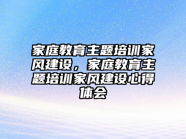 家庭教育主題培訓(xùn)家風(fēng)建設(shè)，家庭教育主題培訓(xùn)家風(fēng)建設(shè)心得體會