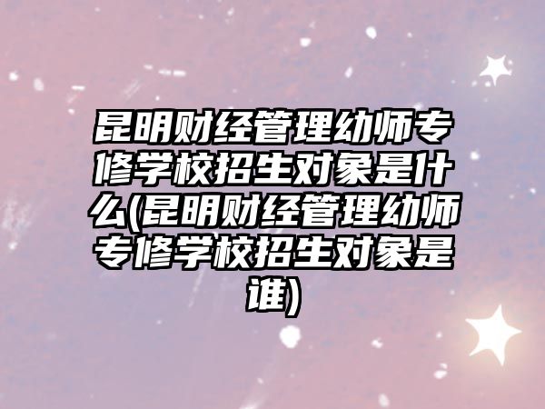 昆明財經(jīng)管理幼師專修學(xué)校招生對象是什么(昆明財經(jīng)管理幼師專修學(xué)校招生對象是誰)