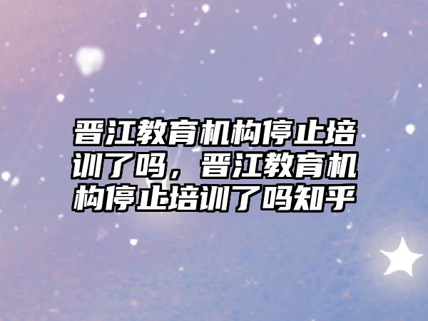 晉江教育機構(gòu)停止培訓了嗎，晉江教育機構(gòu)停止培訓了嗎知乎