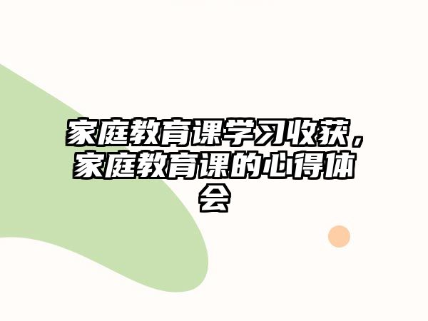 家庭教育課學(xué)習(xí)收獲，家庭教育課的心得體會(huì)