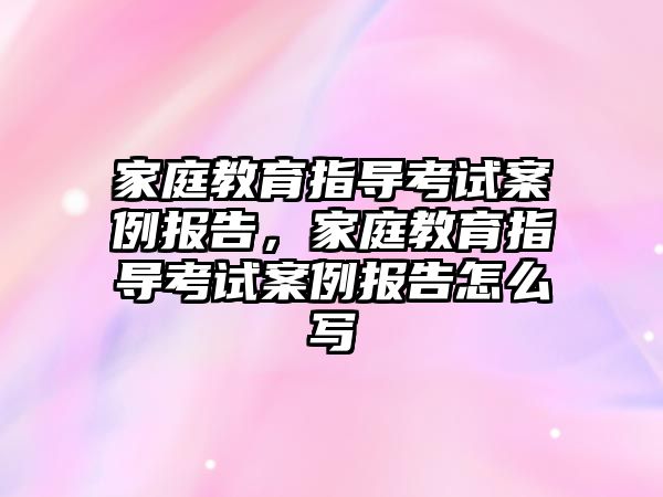 家庭教育指導考試案例報告，家庭教育指導考試案例報告怎么寫