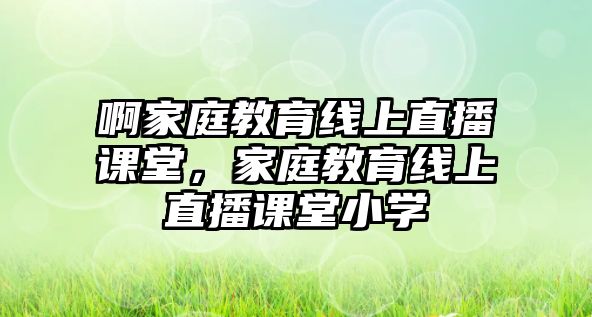 啊家庭教育線上直播課堂，家庭教育線上直播課堂小學