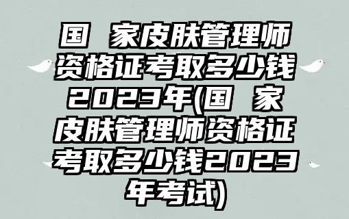 國 家皮膚管理師資格證考取多少錢2023年(國 家皮膚管理師資格證考取多少錢2023年考試)