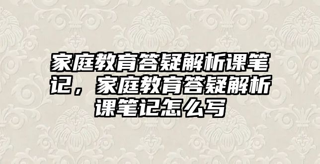 家庭教育答疑解析課筆記，家庭教育答疑解析課筆記怎么寫