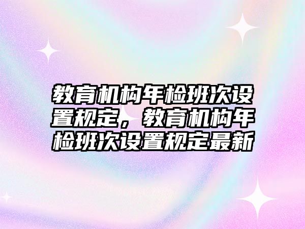 教育機(jī)構(gòu)年檢班次設(shè)置規(guī)定，教育機(jī)構(gòu)年檢班次設(shè)置規(guī)定最新