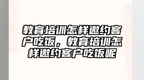 教育培訓怎樣邀約客戶吃飯，教育培訓怎樣邀約客戶吃飯呢