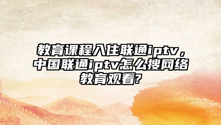 教育課程入住聯(lián)通iptv，中國聯(lián)通iptv怎么搜網(wǎng)絡(luò)教育觀看?