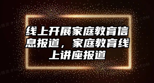 線上開展家庭教育信息報道，家庭教育線上講座報道