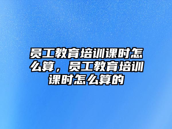 員工教育培訓(xùn)課時(shí)怎么算，員工教育培訓(xùn)課時(shí)怎么算的