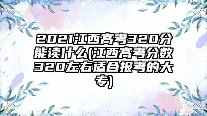 2021江西高考320分能讀什么(江西高考分?jǐn)?shù)320左右適合報(bào)考的大專)