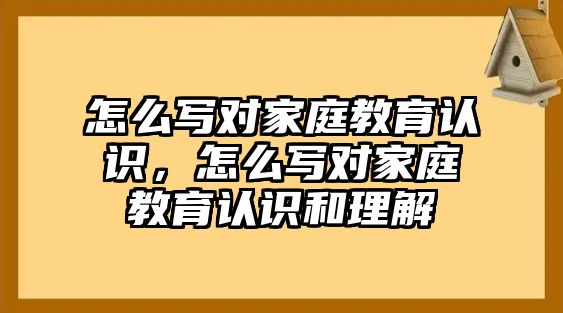 怎么寫對家庭教育認識，怎么寫對家庭教育認識和理解