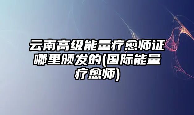 云南高級能量療愈師證哪里頒發(fā)的(國際能量療愈師)