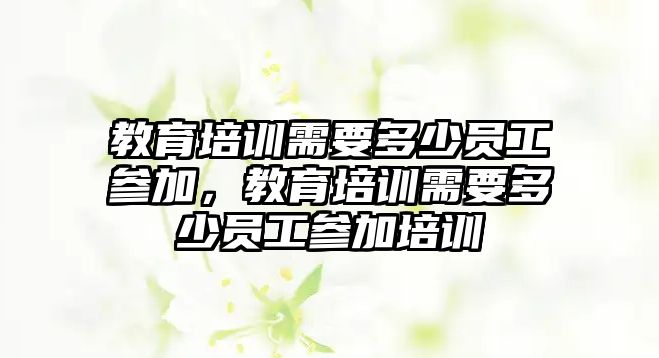 教育培訓(xùn)需要多少員工參加，教育培訓(xùn)需要多少員工參加培訓(xùn)