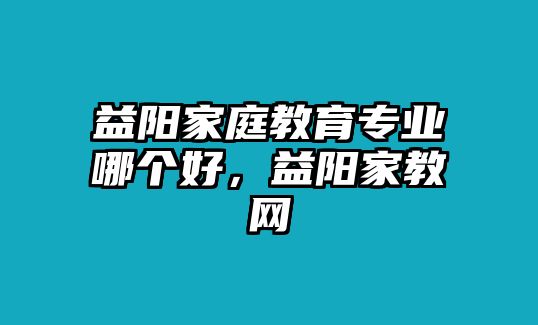 益陽(yáng)家庭教育專(zhuān)業(yè)哪個(gè)好，益陽(yáng)家教網(wǎng)