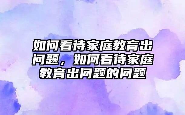 如何看待家庭教育出問(wèn)題，如何看待家庭教育出問(wèn)題的問(wèn)題