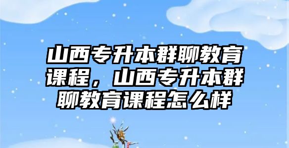 山西專升本群聊教育課程，山西專升本群聊教育課程怎么樣