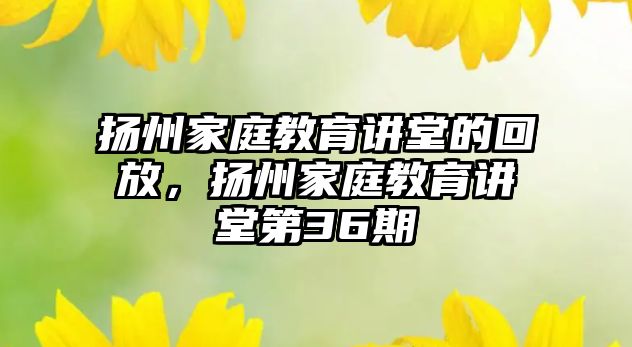 揚(yáng)州家庭教育講堂的回放，揚(yáng)州家庭教育講堂第36期