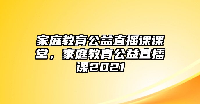 家庭教育公益直播課課堂，家庭教育公益直播課2021