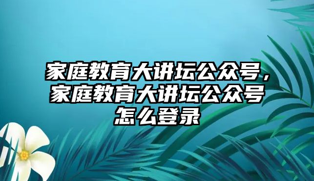 家庭教育大講壇公眾號(hào)，家庭教育大講壇公眾號(hào)怎么登錄