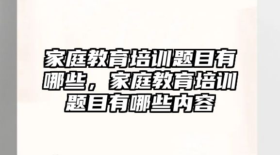 家庭教育培訓(xùn)題目有哪些，家庭教育培訓(xùn)題目有哪些內(nèi)容