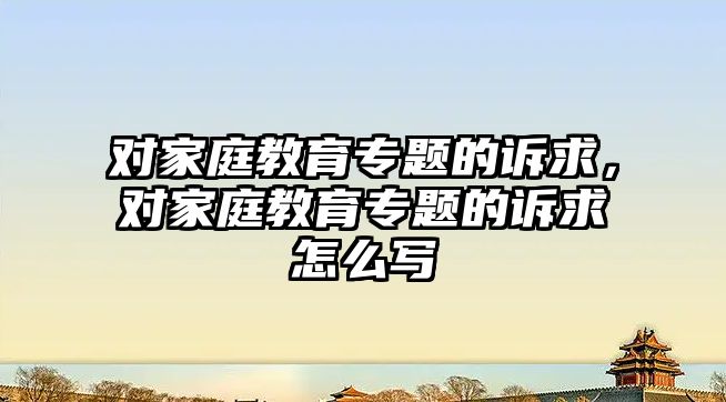 對家庭教育專題的訴求，對家庭教育專題的訴求怎么寫