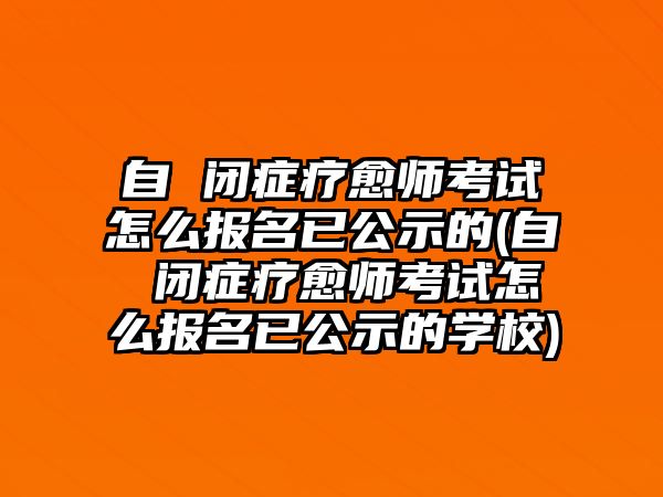 自 閉癥療愈師考試怎么報(bào)名已公示的(自 閉癥療愈師考試怎么報(bào)名已公示的學(xué)校)