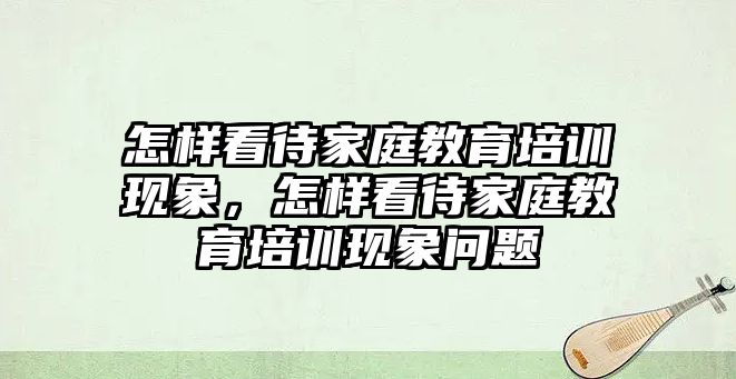 怎樣看待家庭教育培訓(xùn)現(xiàn)象，怎樣看待家庭教育培訓(xùn)現(xiàn)象問(wèn)題