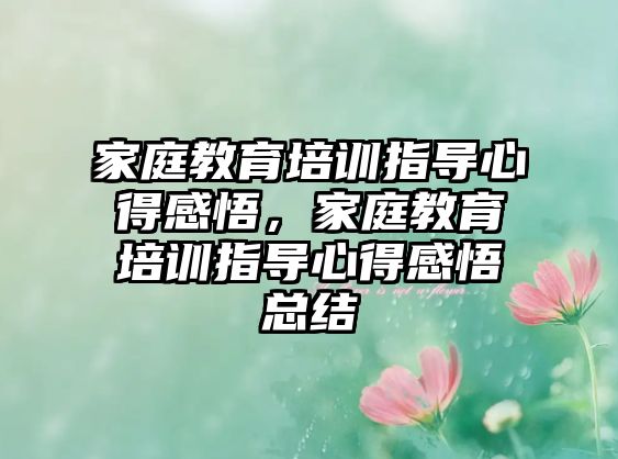 家庭教育培訓指導心得感悟，家庭教育培訓指導心得感悟總結(jié)