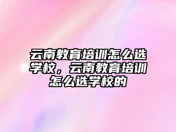 云南教育培訓(xùn)怎么選學(xué)校，云南教育培訓(xùn)怎么選學(xué)校的