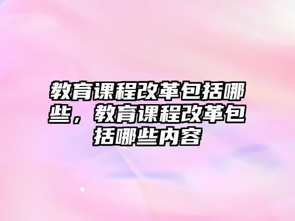 教育課程改革包括哪些，教育課程改革包括哪些內(nèi)容