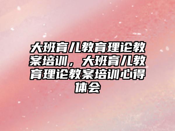 大班育兒教育理論教案培訓(xùn)，大班育兒教育理論教案培訓(xùn)心得體會(huì)