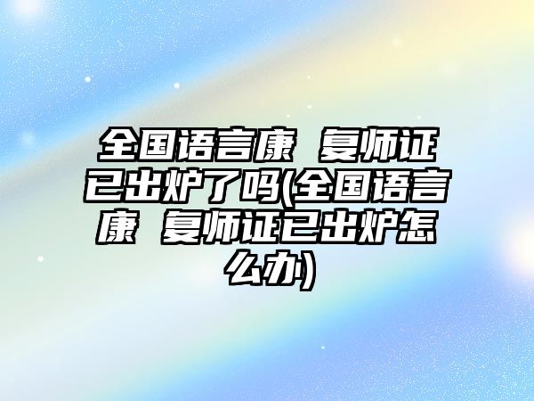 全國(guó)語(yǔ)言康 復(fù)師證已出爐了嗎(全國(guó)語(yǔ)言康 復(fù)師證已出爐怎么辦)