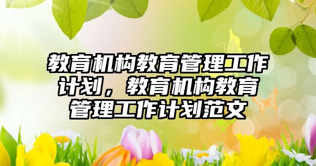 教育機構(gòu)教育管理工作計劃，教育機構(gòu)教育管理工作計劃范文