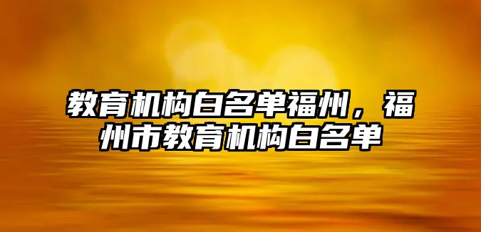 教育機構(gòu)白名單福州，福州市教育機構(gòu)白名單