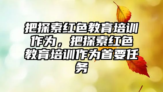 把探索紅色教育培訓(xùn)作為，把探索紅色教育培訓(xùn)作為首要任務(wù)