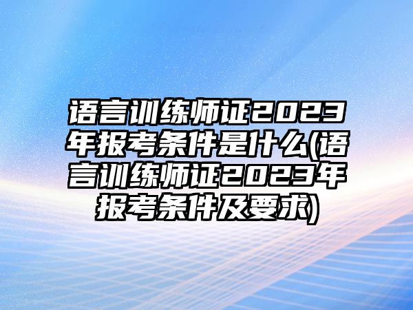 語言訓練師證2023年報考條件是什么(語言訓練師證2023年報考條件及要求)