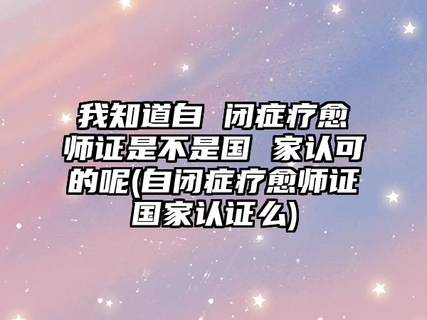 我知道自 閉癥療愈師證是不是國 家認可的呢(自閉癥療愈師證國家認證么)