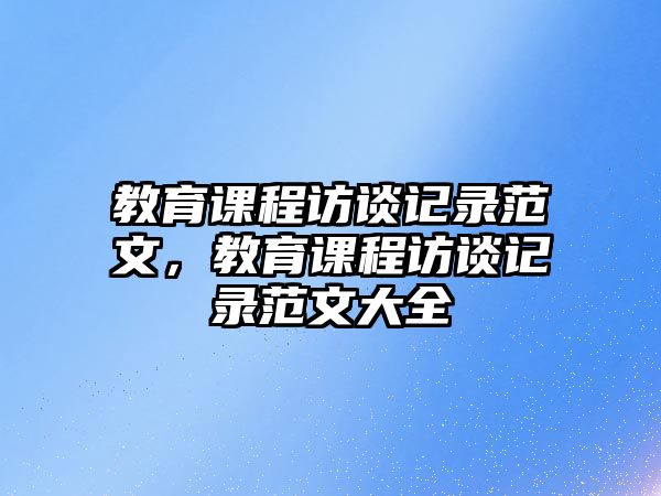 教育課程訪談記錄范文，教育課程訪談記錄范文大全