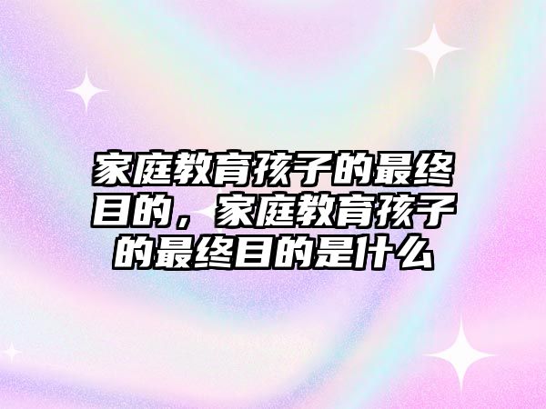 家庭教育孩子的最終目的，家庭教育孩子的最終目的是什么