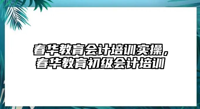 春華教育會計培訓(xùn)實操，春華教育初級會計培訓(xùn)