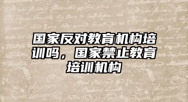 國(guó)家反對(duì)教育機(jī)構(gòu)培訓(xùn)嗎，國(guó)家禁止教育培訓(xùn)機(jī)構(gòu)