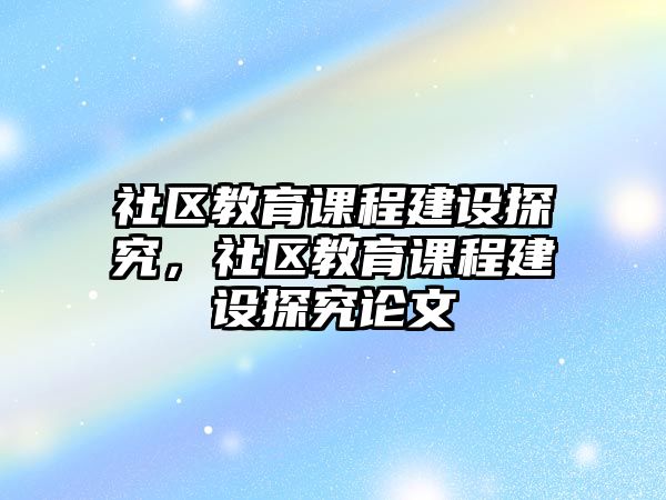 社區(qū)教育課程建設(shè)探究，社區(qū)教育課程建設(shè)探究論文