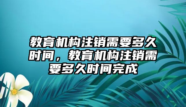 教育機構注銷需要多久時間，教育機構注銷需要多久時間完成