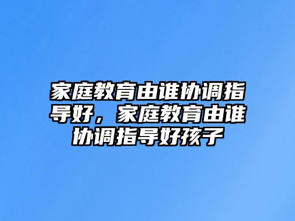 家庭教育由誰協(xié)調(diào)指導(dǎo)好，家庭教育由誰協(xié)調(diào)指導(dǎo)好孩子