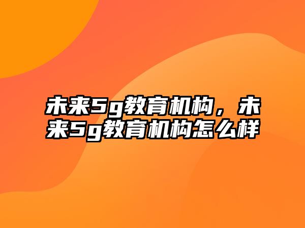 未來5g教育機構(gòu)，未來5g教育機構(gòu)怎么樣