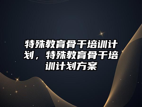 特殊教育骨干培訓計劃，特殊教育骨干培訓計劃方案