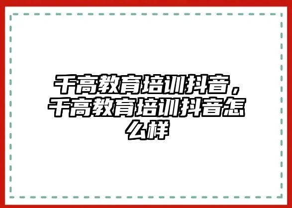 千高教育培訓(xùn)抖音，千高教育培訓(xùn)抖音怎么樣