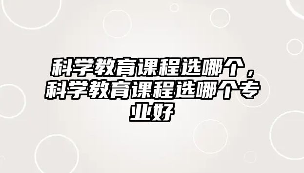 科學(xué)教育課程選哪個(gè)，科學(xué)教育課程選哪個(gè)專業(yè)好