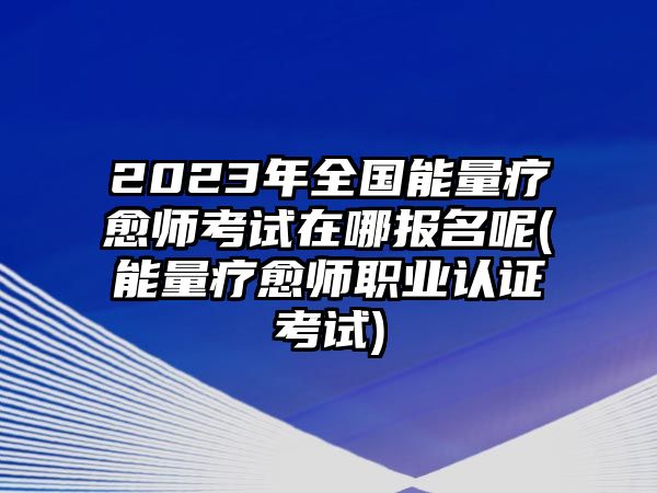 2023年全國能量療愈師考試在哪報(bào)名呢(能量療愈師職業(yè)認(rèn)證考試)