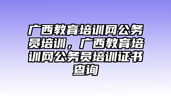 廣西教育培訓(xùn)網(wǎng)公務(wù)員培訓(xùn)，廣西教育培訓(xùn)網(wǎng)公務(wù)員培訓(xùn)證書查詢